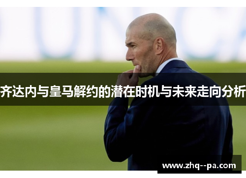 齐达内与皇马解约的潜在时机与未来走向分析 齐达内与皇马解约的潜在时机与未来走向分析