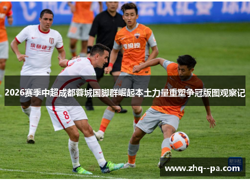 2026赛季中超成都蓉城国脚群崛起本土力量重塑争冠版图观察记