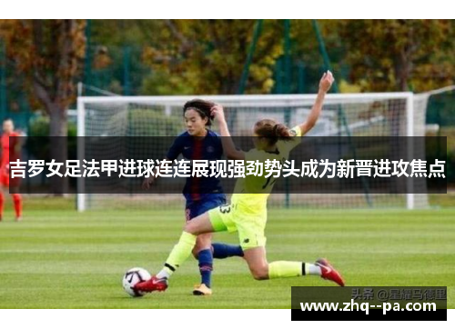 吉罗女足法甲进球连连展现强劲势头成为新晋进攻焦点 吉罗女足法甲进球连连展现强劲势头成为新晋进攻焦点