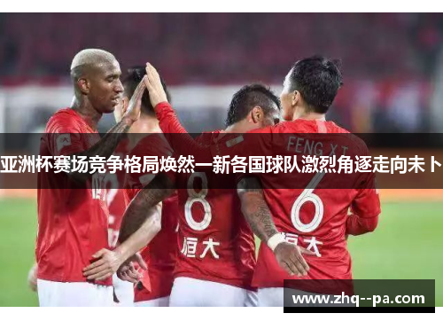 亚洲杯赛场竞争格局焕然一新各国球队激烈角逐走向未卜