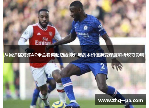 从吕迪格对阵AC米兰看英超防线博弈与战术价值演变深度解析攻守影响 从吕迪格对阵AC米兰看英超防线博弈与战术价值演变深度解析攻守影响