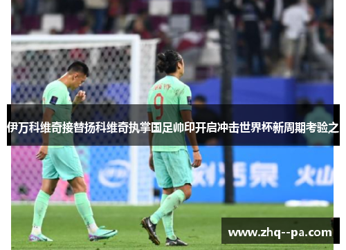 伊万科维奇接替扬科维奇执掌国足帅印开启冲击世界杯新周期考验之 伊万科维奇接替扬科维奇执掌国足帅印开启冲击世界杯新周期考验之