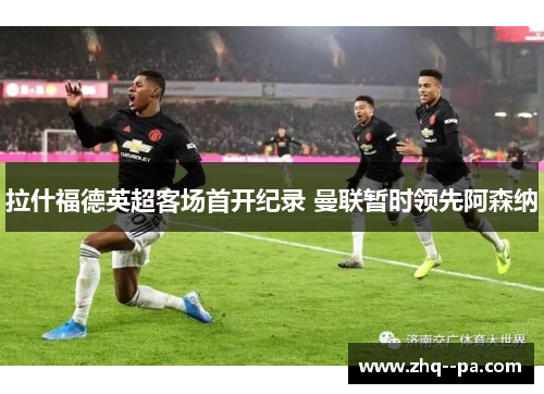 拉什福德英超客场首开纪录 曼联暂时领先阿森纳 拉什福德英超客场首开纪录 曼联暂时领先阿森纳